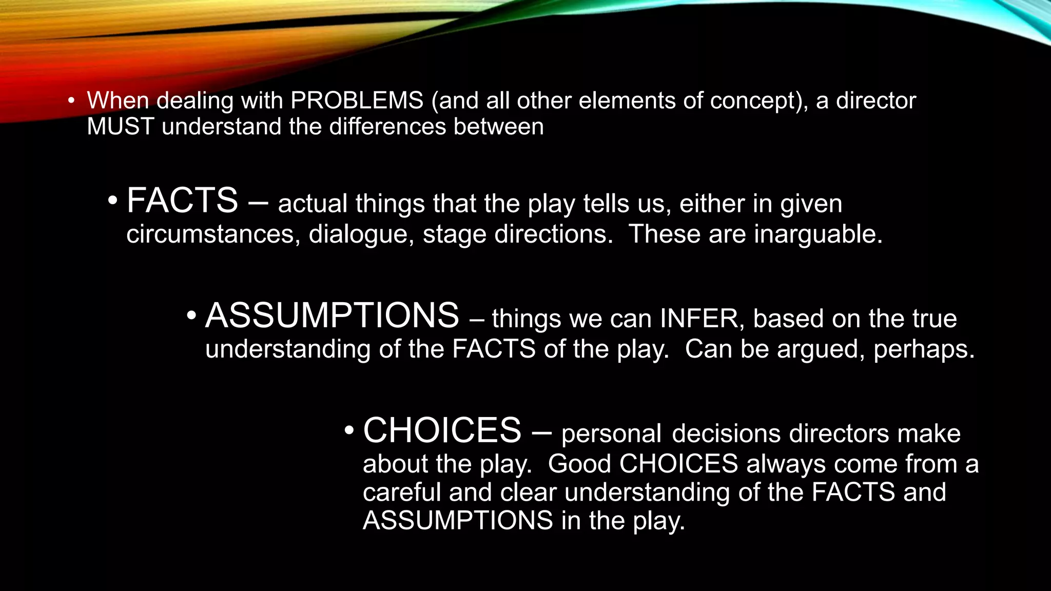• When dealing with PROBLEMS (and all other elements of concept), a director
MUST understand the differences between
• FACTS – actual things that the play tells us, either in given
circumstances, dialogue, stage directions. These are inarguable.
• ASSUMPTIONS – things we can INFER, based on the true
understanding of the FACTS of the play. Can be argued, perhaps.
• CHOICES – personal decisions directors make
about the play. Good CHOICES always come from a
careful and clear understanding of the FACTS and
ASSUMPTIONS in the play.
 