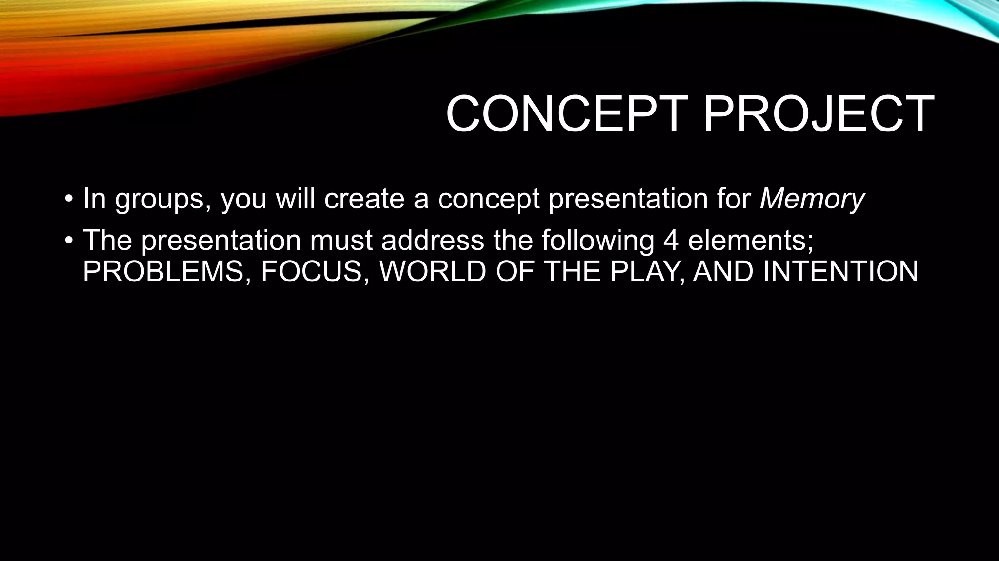 CONCEPT PROJECT
• In groups, you will create a concept presentation for Memory
• The presentation must address the following 4 elements;
PROBLEMS, FOCUS, WORLD OF THE PLAY, AND INTENTION
 