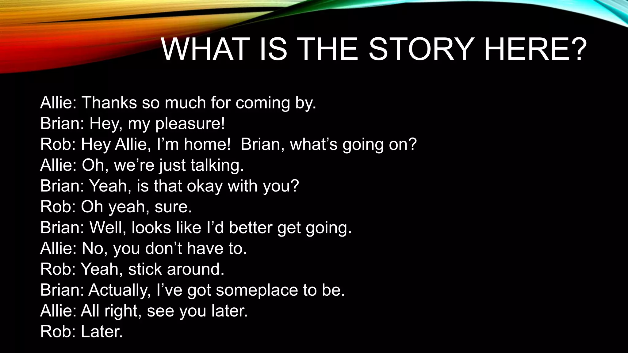 WHAT IS THE STORY HERE?
Allie: Thanks so much for coming by.
Brian: Hey, my pleasure!
Rob: Hey Allie, I’m home! Brian, what’s going on?
Allie: Oh, we’re just talking.
Brian: Yeah, is that okay with you?
Rob: Oh yeah, sure.
Brian: Well, looks like I’d better get going.
Allie: No, you don’t have to.
Rob: Yeah, stick around.
Brian: Actually, I’ve got someplace to be.
Allie: All right, see you later.
Rob: Later.
 