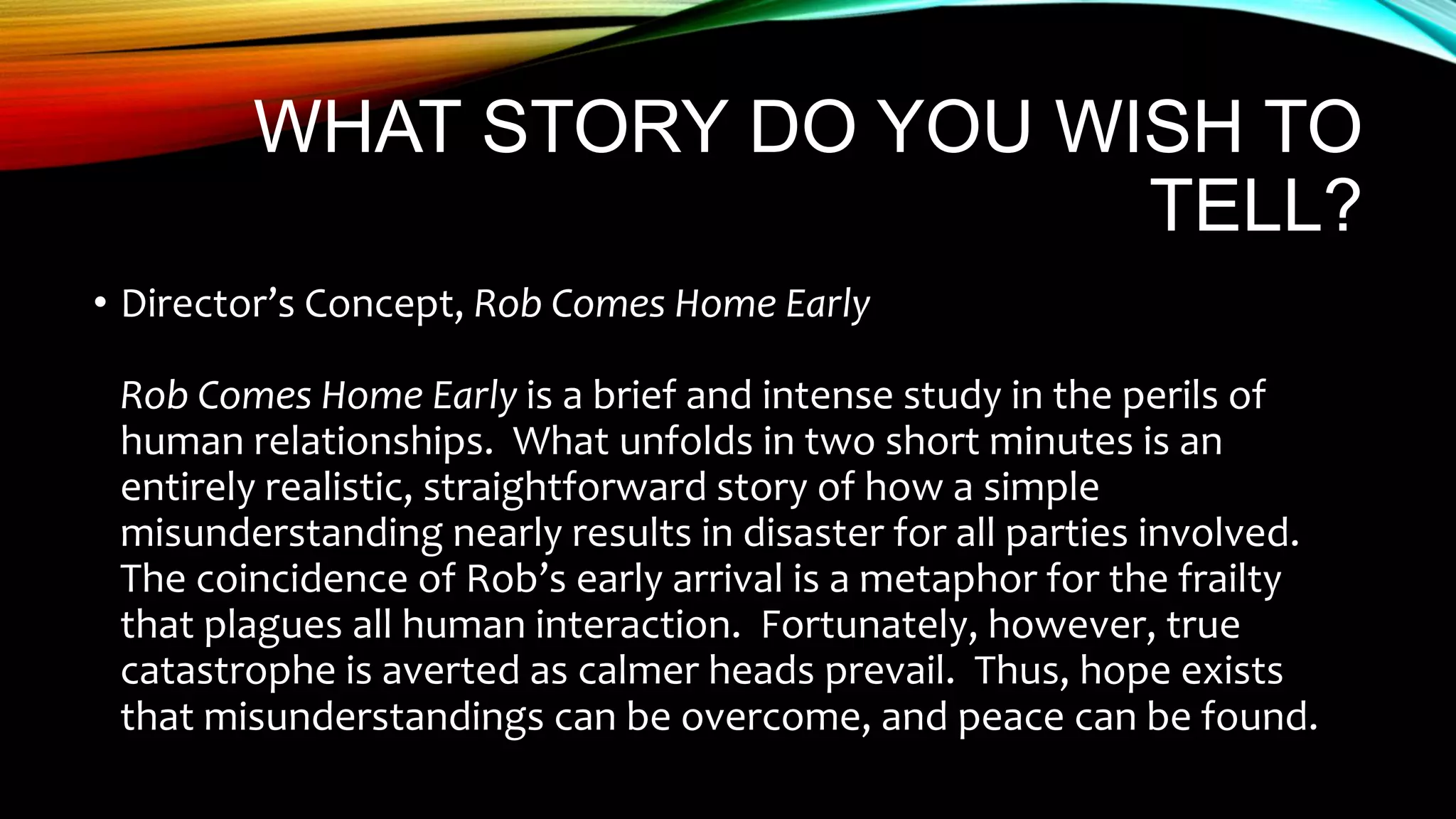 WHAT STORY DO YOU WISH TO
TELL?
• Director’s Concept, Rob Comes Home Early
Rob Comes Home Early is a brief and intense study in the perils of
human relationships. What unfolds in two short minutes is an
entirely realistic, straightforward story of how a simple
misunderstanding nearly results in disaster for all parties involved.
The coincidence of Rob’s early arrival is a metaphor for the frailty
that plagues all human interaction. Fortunately, however, true
catastrophe is averted as calmer heads prevail. Thus, hope exists
that misunderstandings can be overcome, and peace can be found.
 
