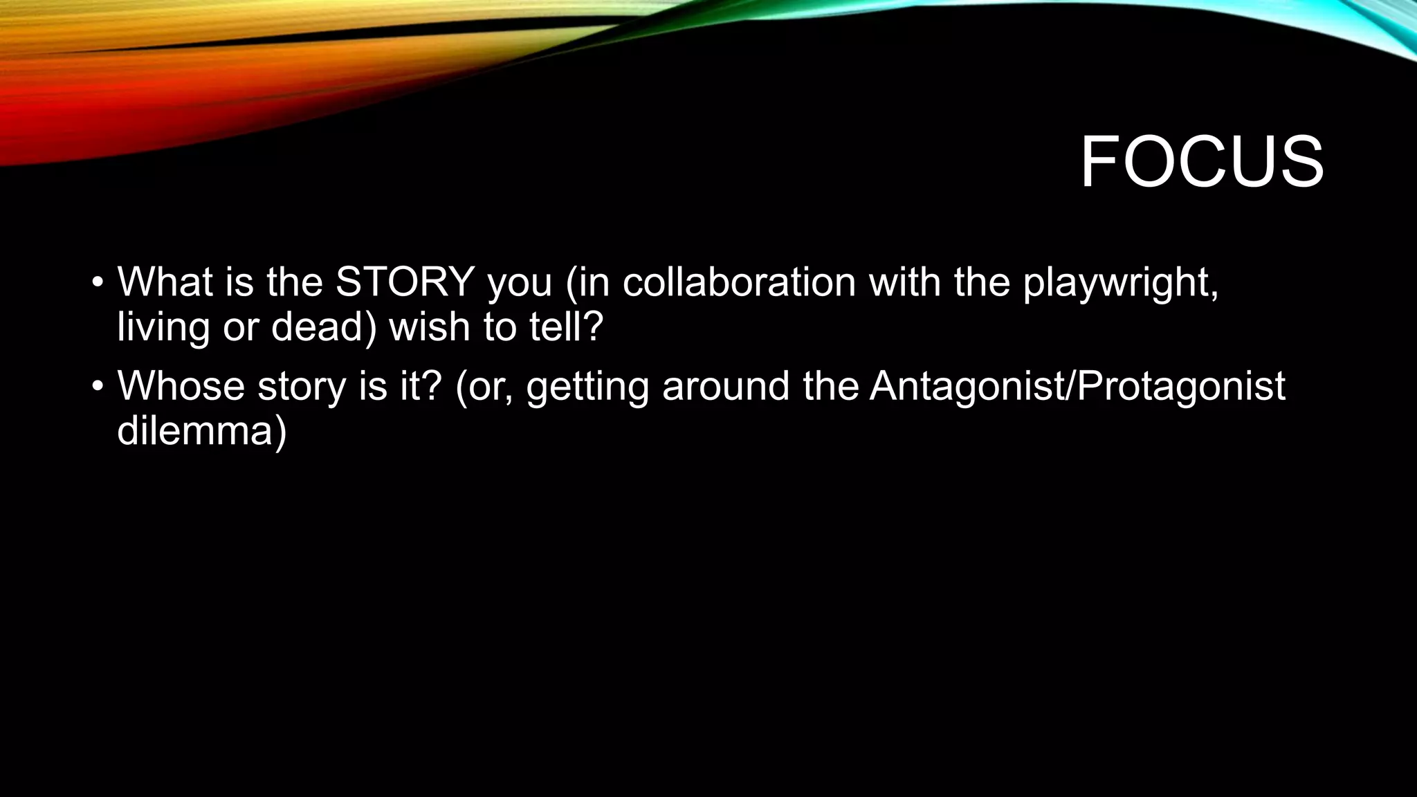 FOCUS
• What is the STORY you (in collaboration with the playwright,
living or dead) wish to tell?
• Whose story is it? (or, getting around the Antagonist/Protagonist
dilemma)
 