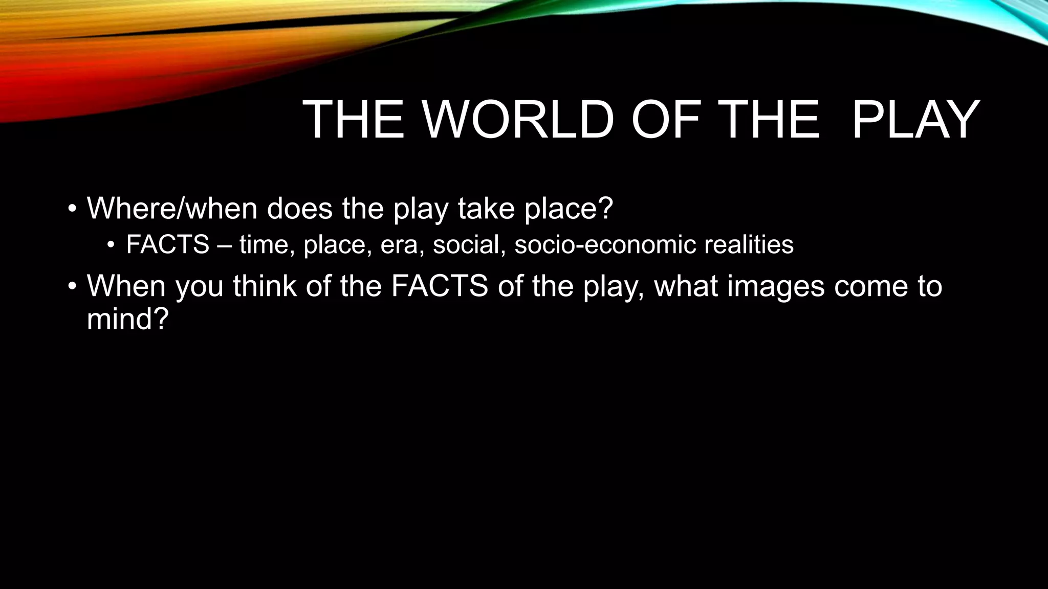 THE WORLD OF THE PLAY
• Where/when does the play take place?
• FACTS – time, place, era, social, socio-economic realities
• When you think of the FACTS of the play, what images come to
mind?
 