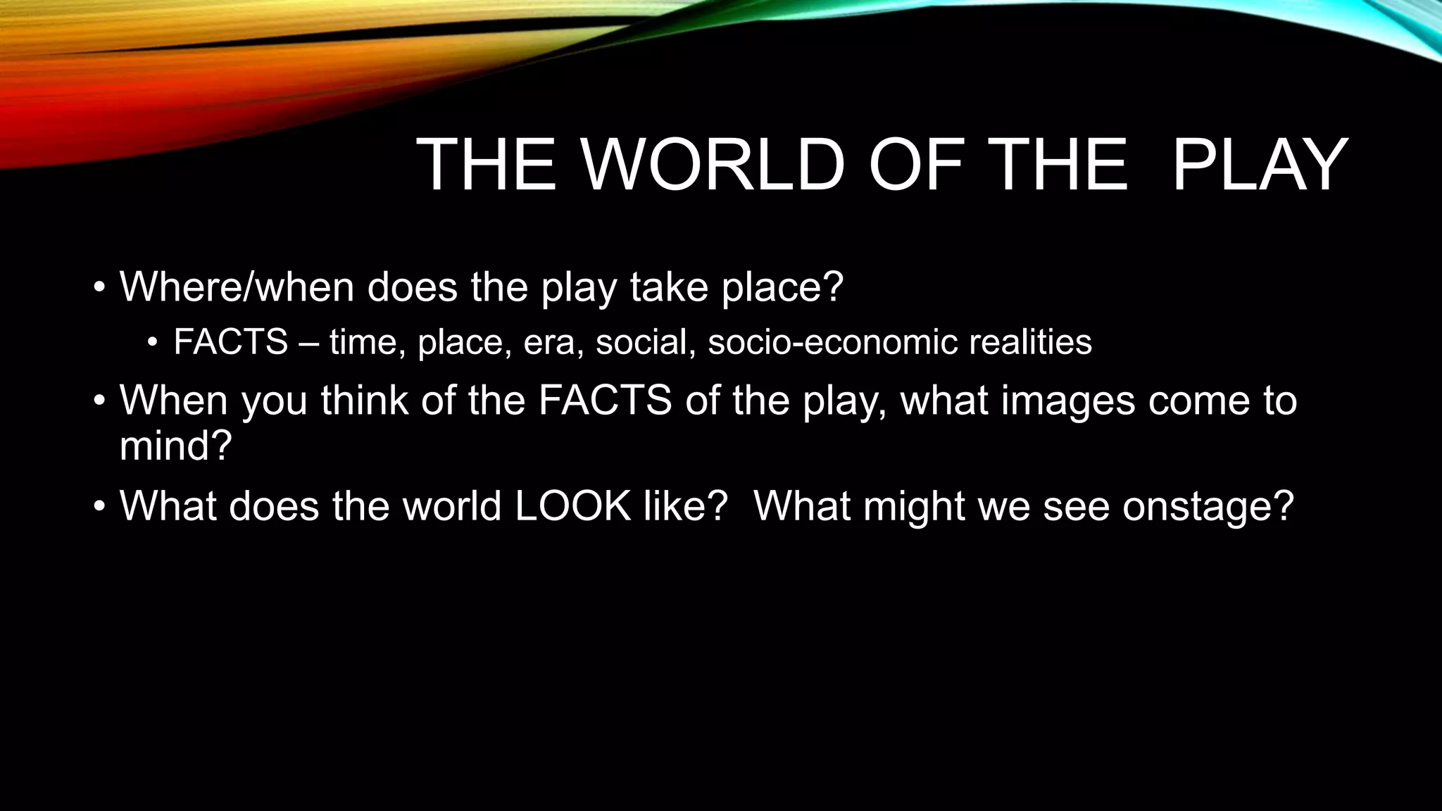 THE WORLD OF THE PLAY
• Where/when does the play take place?
• FACTS – time, place, era, social, socio-economic realities
• When you think of the FACTS of the play, what images come to
mind?
• What does the world LOOK like? What might we see onstage?
 