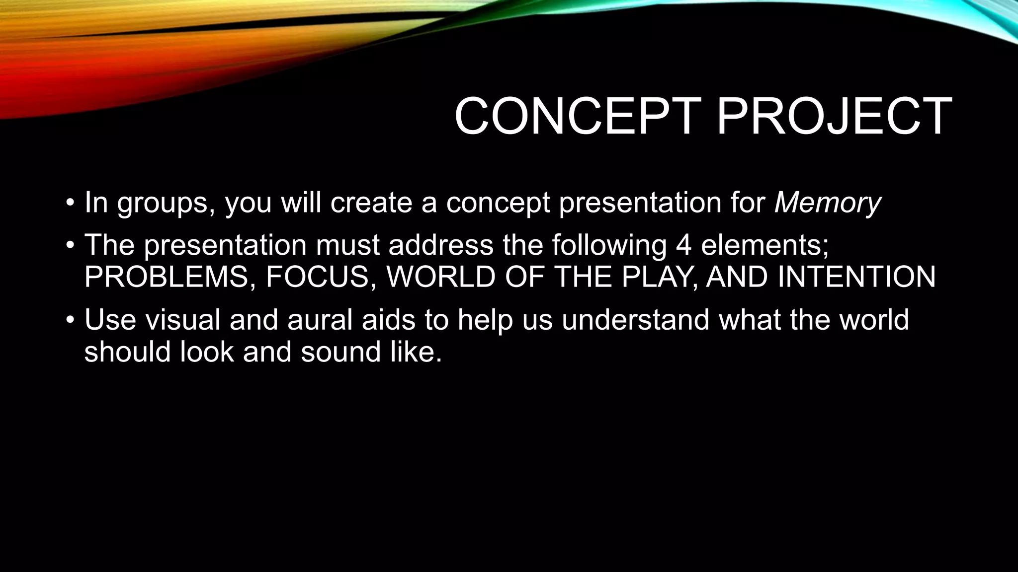 CONCEPT PROJECT
• In groups, you will create a concept presentation for Memory
• The presentation must address the following 4 elements;
PROBLEMS, FOCUS, WORLD OF THE PLAY, AND INTENTION
• Use visual and aural aids to help us understand what the world
should look and sound like.
 
