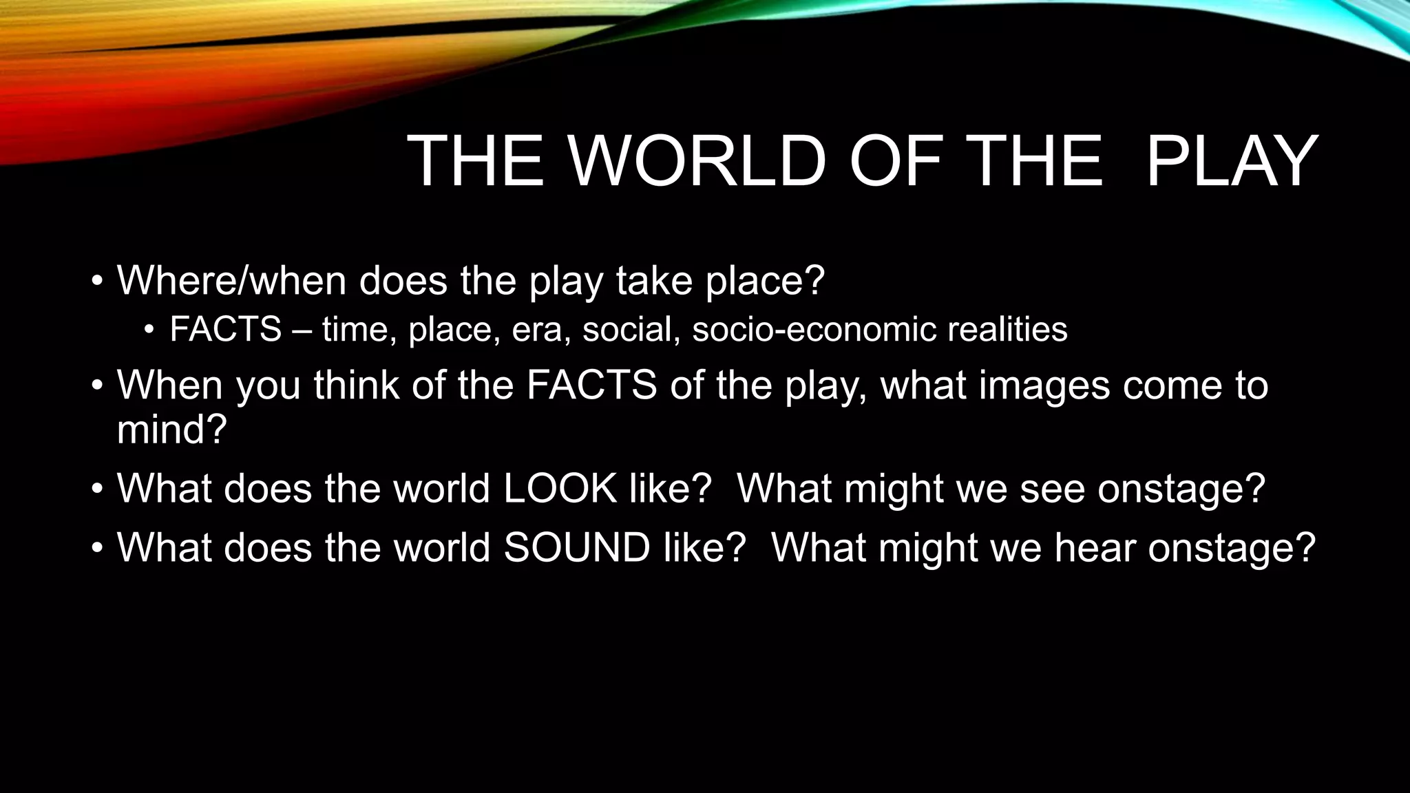 THE WORLD OF THE PLAY
• Where/when does the play take place?
• FACTS – time, place, era, social, socio-economic realities
• When you think of the FACTS of the play, what images come to
mind?
• What does the world LOOK like? What might we see onstage?
• What does the world SOUND like? What might we hear onstage?
 