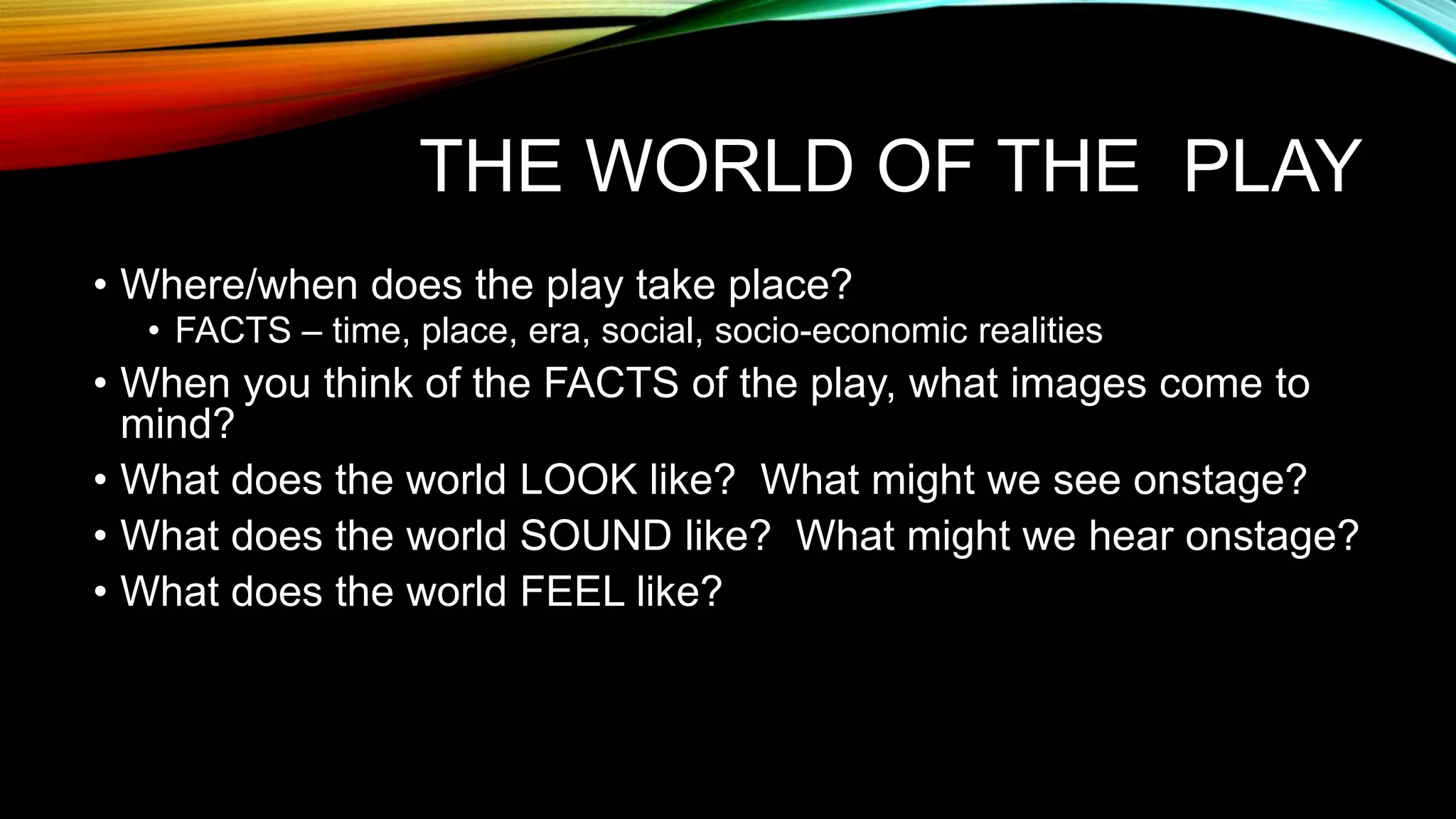 THE WORLD OF THE PLAY
• Where/when does the play take place?
• FACTS – time, place, era, social, socio-economic realities
• When you think of the FACTS of the play, what images come to
mind?
• What does the world LOOK like? What might we see onstage?
• What does the world SOUND like? What might we hear onstage?
• What does the world FEEL like?
 