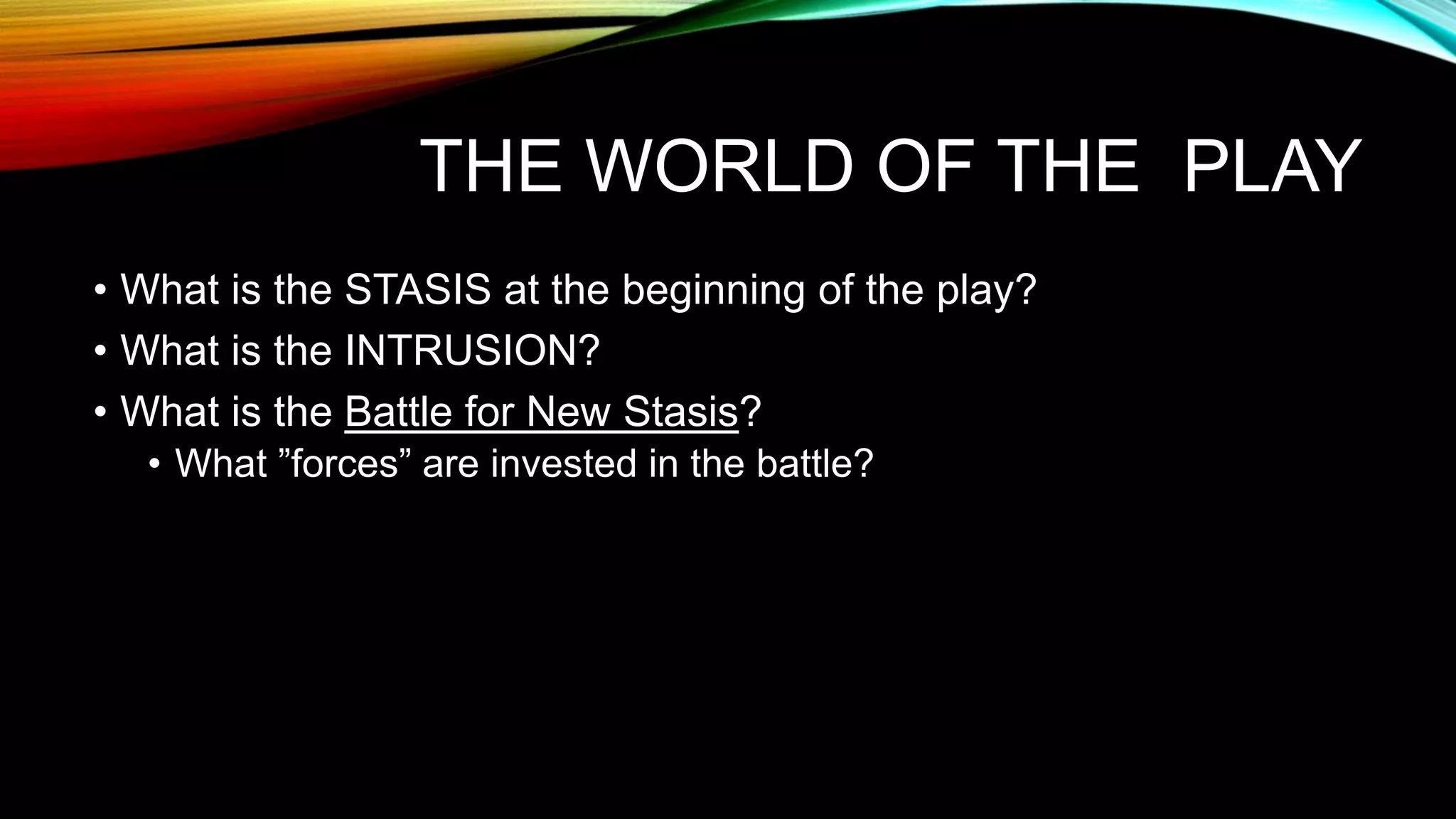 THE WORLD OF THE PLAY
• What is the STASIS at the beginning of the play?
• What is the INTRUSION?
• What is the Battle for New Stasis?
• What ”forces” are invested in the battle?
 