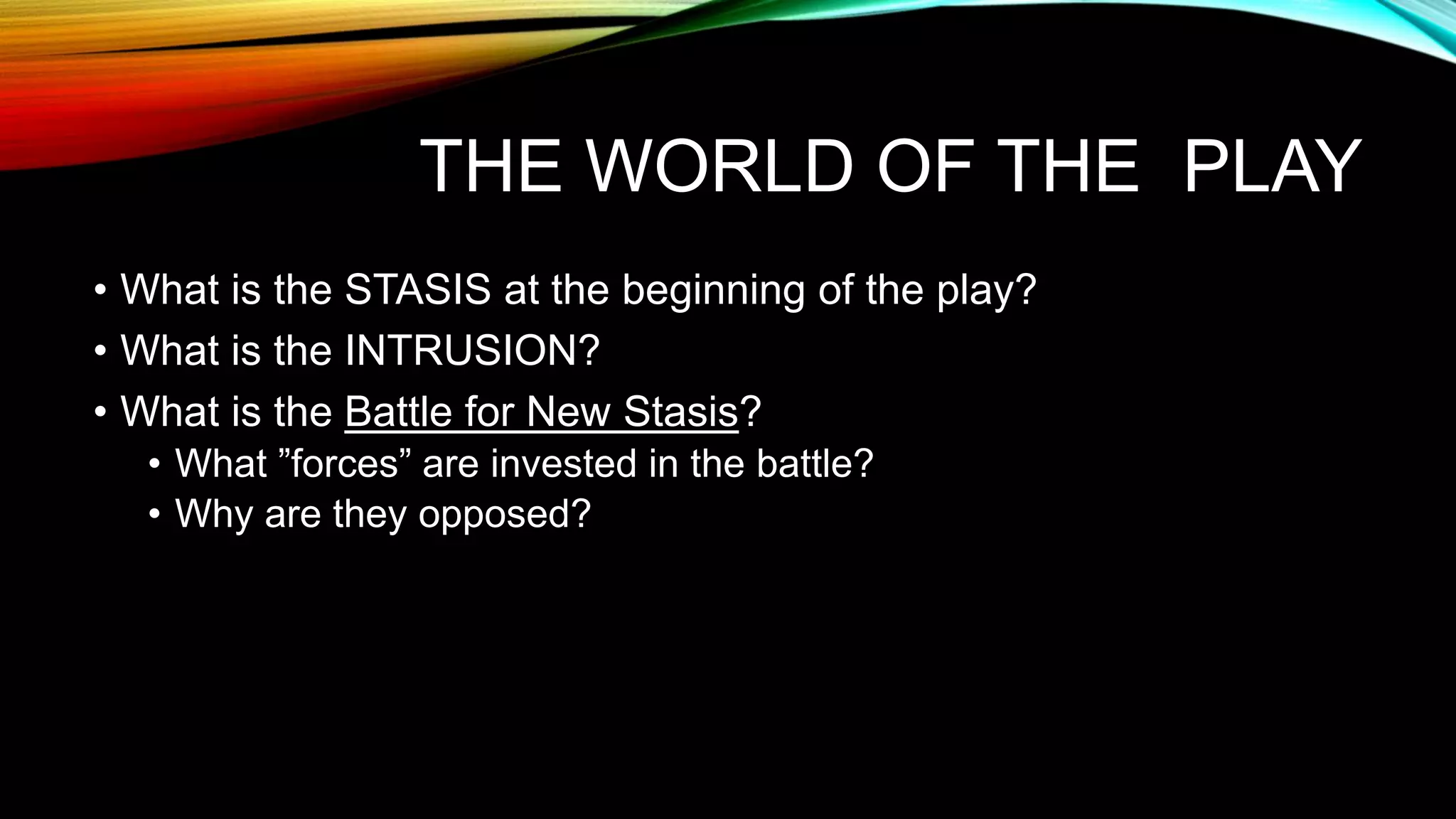 THE WORLD OF THE PLAY
• What is the STASIS at the beginning of the play?
• What is the INTRUSION?
• What is the Battle for New Stasis?
• What ”forces” are invested in the battle?
• Why are they opposed?
 