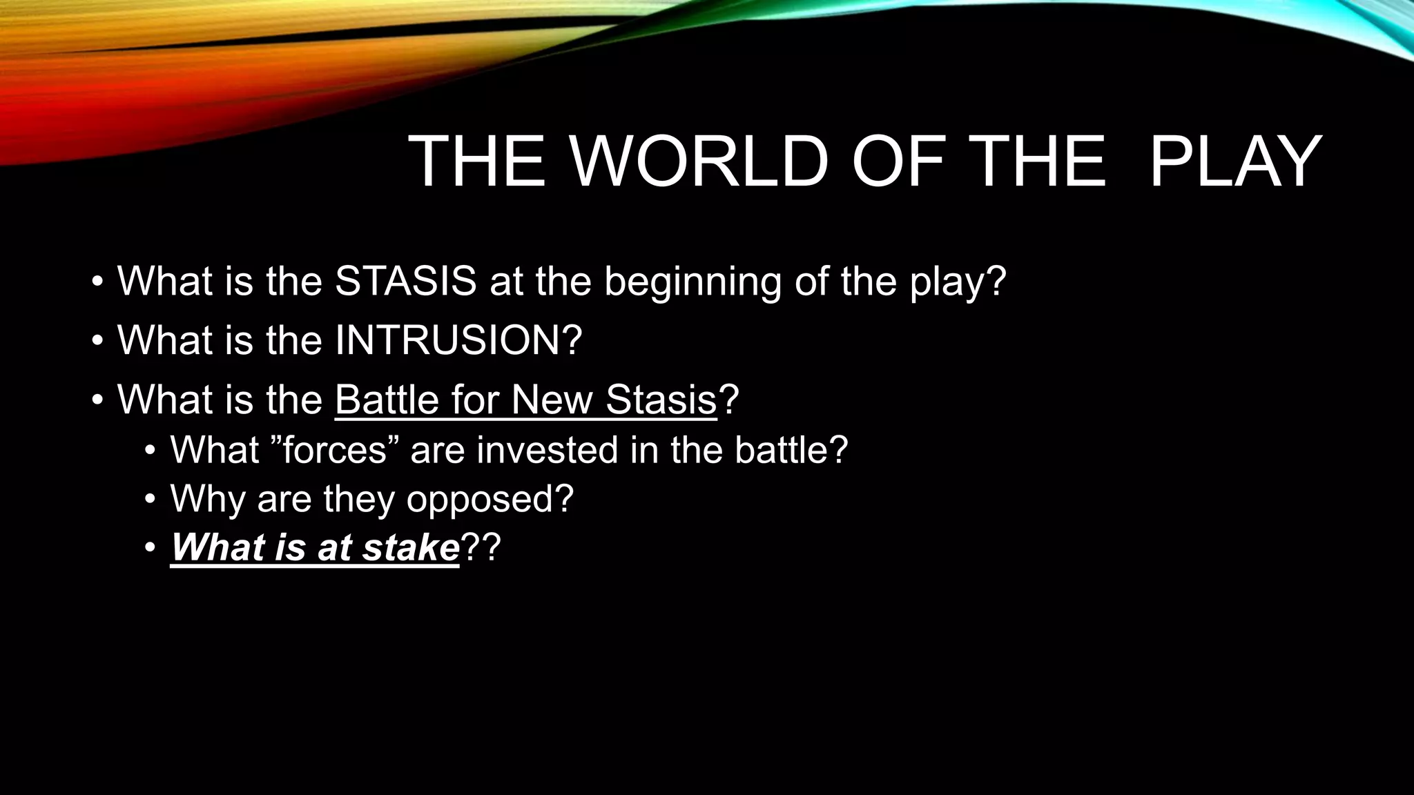 THE WORLD OF THE PLAY
• What is the STASIS at the beginning of the play?
• What is the INTRUSION?
• What is the Battle for New Stasis?
• What ”forces” are invested in the battle?
• Why are they opposed?
• What is at stake??
 