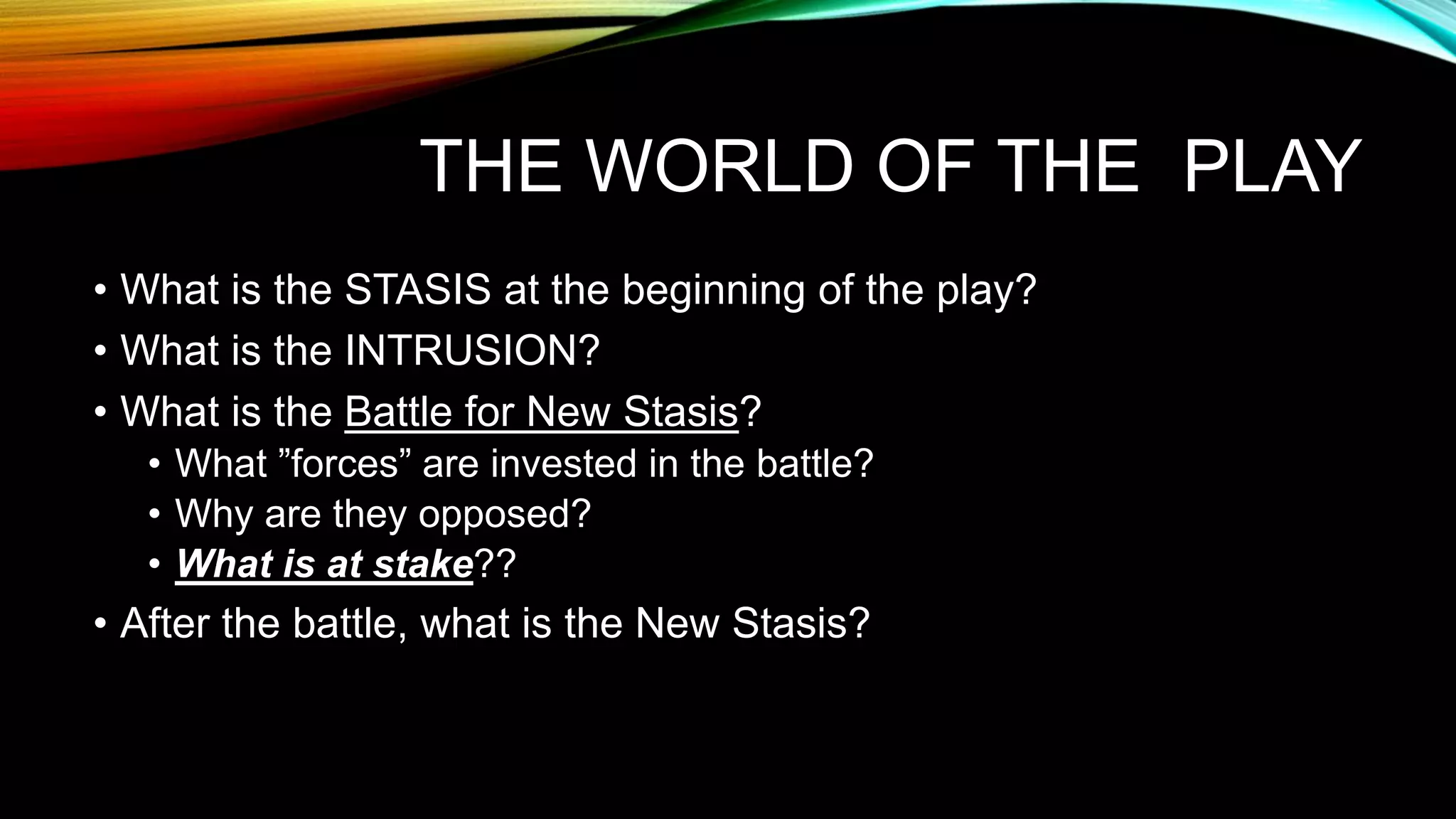 THE WORLD OF THE PLAY
• What is the STASIS at the beginning of the play?
• What is the INTRUSION?
• What is the Battle for New Stasis?
• What ”forces” are invested in the battle?
• Why are they opposed?
• What is at stake??
• After the battle, what is the New Stasis?
 