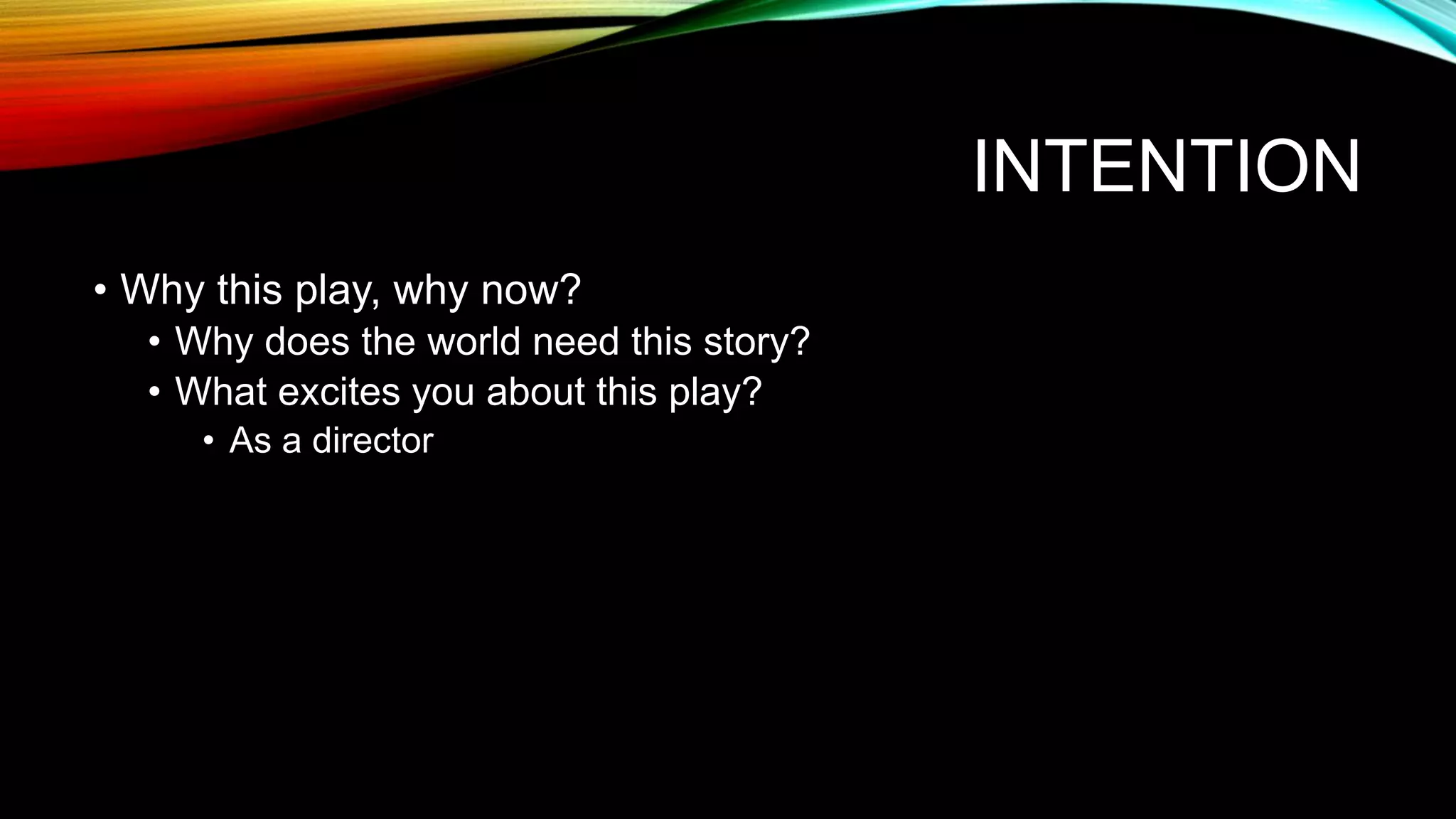 INTENTION
• Why this play, why now?
• Why does the world need this story?
• What excites you about this play?
• As a director
 