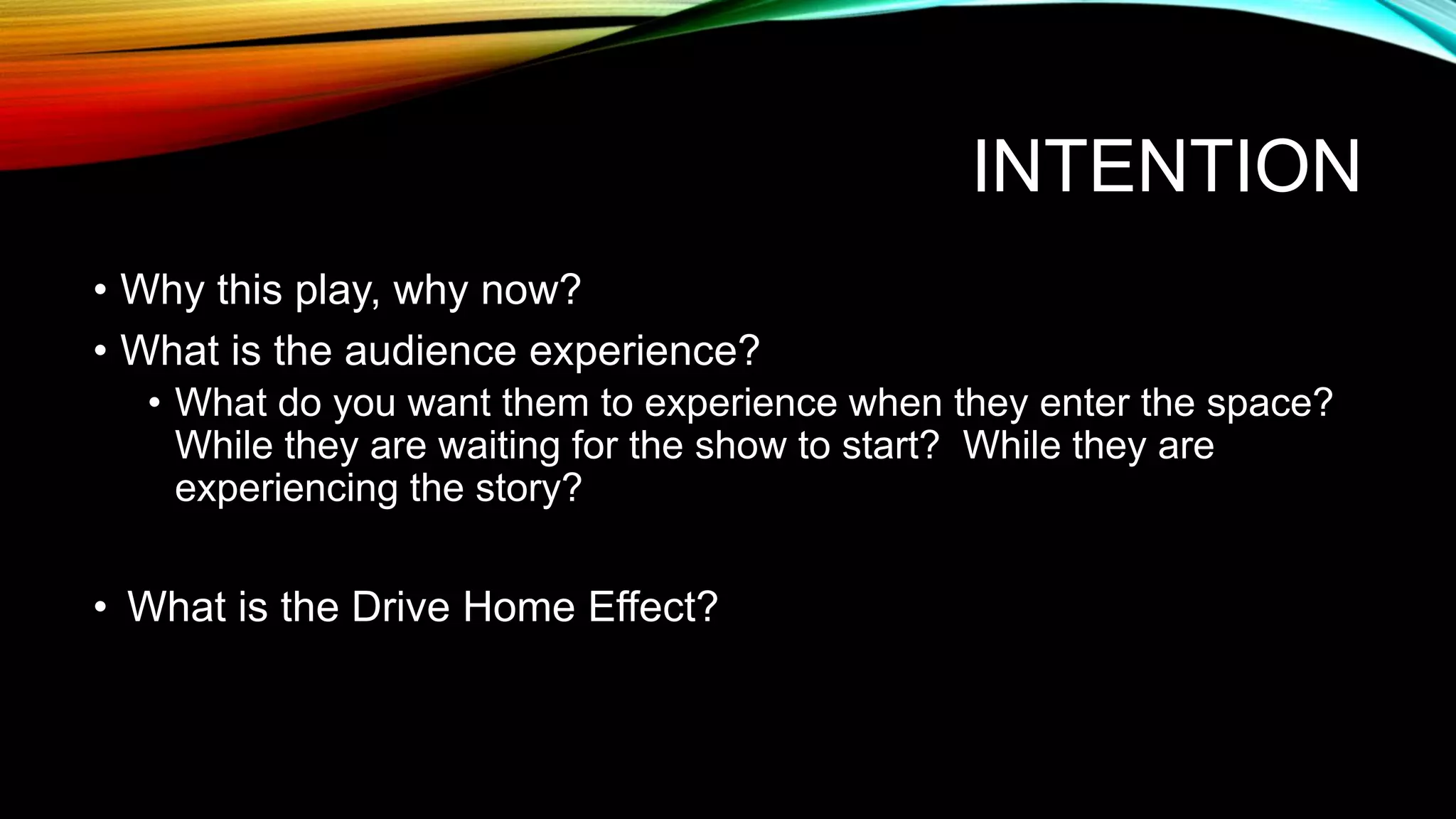 INTENTION
• Why this play, why now?
• What is the audience experience?
• What do you want them to experience when they enter the space?
While they are waiting for the show to start? While they are
experiencing the story?
• What is the Drive Home Effect?
 