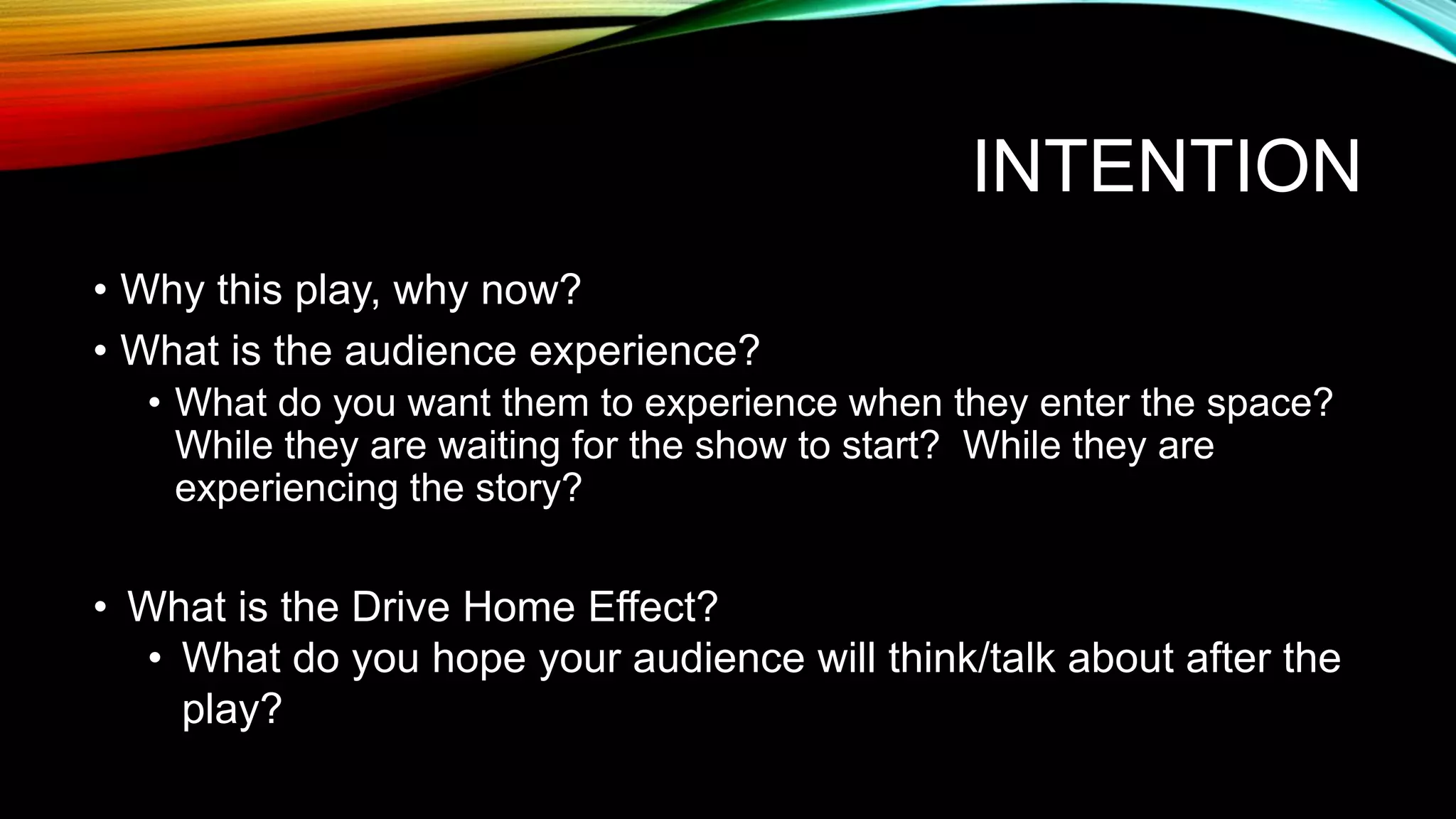 INTENTION
• Why this play, why now?
• What is the audience experience?
• What do you want them to experience when they enter the space?
While they are waiting for the show to start? While they are
experiencing the story?
• What is the Drive Home Effect?
• What do you hope your audience will think/talk about after the
play?
 