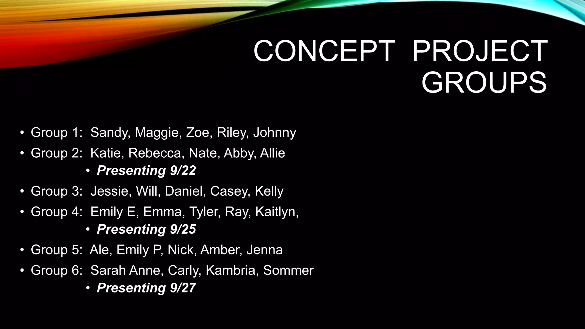 CONCEPT PROJECT
GROUPS
• Group 1: Sandy, Maggie, Zoe, Riley, Johnny
• Group 2: Katie, Rebecca, Nate, Abby, Allie
• Presenting 9/22
• Group 3: Jessie, Will, Daniel, Casey, Kelly
• Group 4: Emily E, Emma, Tyler, Ray, Kaitlyn,
• Presenting 9/25
• Group 5: Ale, Emily P, Nick, Amber, Jenna
• Group 6: Sarah Anne, Carly, Kambria, Sommer
• Presenting 9/27
 