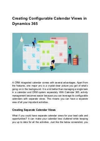 Creating Configurable Calendar Views in
Dynamics 365
A CRM integrated calendar comes with several advantages. Apart from
the features, one major pro is a crystal-clear picture you get of what’s
going on in the background. It is a lot better than managing a single task
in a calendar and CRM system separately. With Calendar 365, activity
management becomes easier because you can leverage its configurable
calendars with separate views. This means you can have a separate
view of all your important activities.
Creating Separate Calendar Views
What if you could have separate calendar views for your lead calls and
opportunities? It can make your calendar less cluttered while keeping
you up to date for all the activities. Just like the below screenshot, you
 