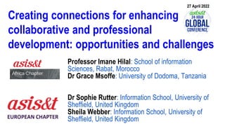 Creating connections for enhancing
collaborative and professional
development: opportunities and challenges
Professor Imane Hilal: School of information
Sciences, Rabat, Morocco
Dr Grace Msoffe: University of Dodoma, Tanzania
Dr Sophie Rutter: Information School, University of
Sheffield, United Kingdom
Sheila Webber: Information School, University of
Sheffield, United Kingdom
27 April 2022
 