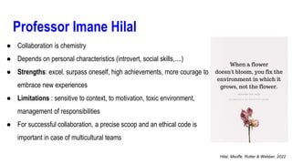 Professor Imane Hilal
● Collaboration is chemistry
● Depends on personal characteristics (introvert, social skills,....)
● Strengths: excel, surpass oneself, high achievements, more courage to
embrace new experiences
● Limitations : sensitive to context, to motivation, toxic environment,
management of responsibilities
● For successful collaboration, a precise scoop and an ethical code is
important in case of multicultural teams
Hilal, Msoffe, Rutter & Webber, 2022
 