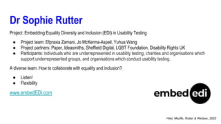 Dr Sophie Rutter
Project: Embedding Equality Diversity and Inclusion (EDI) in Usability Testing
● Project team: Efpraxia Zamani, Jo McKenna-Aspell, Yuhua Wang
● Project partners: Paper, Ideasmiths, Sheffield Digital, LGBT Foundation, Disability Rights UK
● Participants: individuals who are underrepresented in usability testing, charities and organisations which
support underrepresented groups, and organisations which conduct usability testing.
A diverse team. How to collaborate with equality and inclusion?
● Listen!
● Flexibility
www.embedEDI.com
Hilal, Msoffe, Rutter & Webber, 2022
 