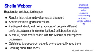 Sheila Webber
Enablers for collaboration include
● Regular interaction to develop trust and rapport
● Shared interests, goals and values
● Finding out about, and taking account of, people's different
preferences/access to communication & collaboration tools
● A (virtual) place where people can find & share all the important
documents
● Guidelines & procedures, but only where you really need them
● Learning about time zones
Working with
committees for
various
professional
bodies, including
IFLA, ASIS&T,
VWER & UNESCO
MIL
Hilal, Msoffe, Rutter & Webber, 2022
 