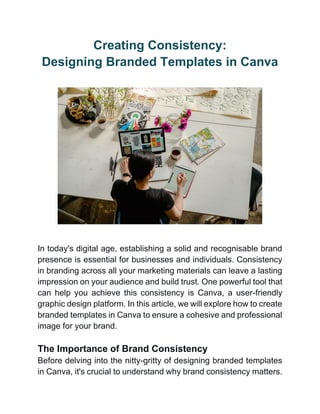 Creating Consistency:
Designing Branded Templates in Canva
In today's digital age, establishing a solid and recognisable brand
presence is essential for businesses and individuals. Consistency
in branding across all your marketing materials can leave a lasting
impression on your audience and build trust. One powerful tool that
can help you achieve this consistency is Canva, a user-friendly
graphic design platform. In this article, we will explore how to create
branded templates in Canva to ensure a cohesive and professional
image for your brand.
The Importance of Brand Consistency
Before delving into the nitty-gritty of designing branded templates
in Canva, it's crucial to understand why brand consistency matters.
 
