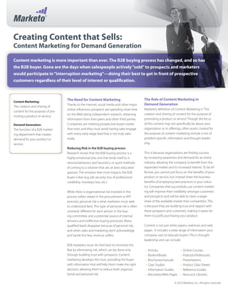 Creating Content that Sells:
Content Marketing for Demand Generation
Content marketing is more important than ever. The B2B buying process has changed, and so has
the B2B buyer. Gone are the days when salespeople actively“sold”to prospects and marketers
would participate in“interruption marketing”—doing their best to get in front of prospective
customers regardless of their level of interest or qualification.
The Need for Content Marketing
Thanks to the Internet, social media and other major
online influences, prospects are spending more time
on the Web doing independent research, obtaining
information from their peers and other third parties.
Companies are meeting prospective buyers earlier
than ever, and they must avoid having sales engage
with every early-stage lead that is not truly sales
ready.
Reducing Risk in the B2B buying process
Research shows that the B2B buying process is a
highly emotional one, one that lends itself to ir-
rational behaviors and heuristics, or quick methods
of coming to a solution that are, at best, educated
guesses. The emotion that most impacts the B2B
buyer is fear (e.g. job security, loss of professional
credibility, monetary loss, etc.)
While there is organizational risk involved in the
process (often stated in the procurement or RFP
process), personal risk is what marketers must seek
to understand best. This type of personal risk is often
unstated, different for each person in the buy-
ing committee, and a potential source of internal
tensions and ineffective buying processes. Many
qualified leads disappear because of personal risk,
and when sales and marketing don’t acknowledge
and tackle this fear, revenue suffers.
B2B marketers must do their best to minimize this
fear by eliminating risk, which can be done only
through building trust with prospects. Content
marketing develops this trust, providing the buyer
with information that will help them make the right
decision, allowing them to reduce both organiza-
tional and personal risk.
The Role of Content Marketing in
Demand Generation
Marketo’s definition of Content Marketing is“The
creation and sharing of content for the purpose of
promoting a product or service.”Though the focus
of this content may not specifically be about your
organization or its offerings, often assets created for
the purpose of content marketing include a mix of
problem-specific information and thought leader-
ship.
This is because organizations are finding success
by increasing awareness and demand for an entire
industry, allowing the company to benefit from the
expanded market and its increased interest. To be ef-
fective, you cannot just focus on the benefits of your
product or service, but instead share the business
benefits of employing best practices in your indus-
try. Companies that successfully use content market-
ing will improve their credibility amongst customers
and prospects and will be able to claim a larger
share of the available market than competitors. This
is because they are building trust and rapport with
these prospects and customers, making it easier for
them to justify purchasing your product.
Content is not just white papers, webinars and web
pages. It includes a wide range of information your
company uses to educate buyers. This is thought
leadership and can include:
Articles
•	
Books/eBooks
•	
Brochures/manuals
•	
Case Studies
•	
Information Guides
•	
Microsites/Web Pages
•	
Online Courses
•	
Podcasts/Videocasts
•	
Presentations
•	
Product Data Sheets
•	
Reference Guides
•	
Resource Libraries
•	
© 2010 Marketo, Inc. All rights reserved.
Content Marketing:
The creation and sharing of
content for the purpose of pro-
moting a product or service.
Demand Generation:
The function of a B2B market-
ing department that creates
demand for your product or
service.
 