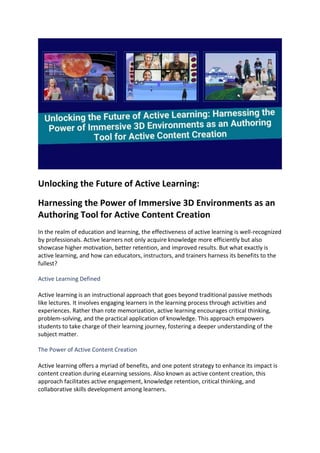 Unlocking the Future of Active Learning:
Harnessing the Power of Immersive 3D Environments as an
Authoring Tool for Active Content Creation
In the realm of education and learning, the effectiveness of active learning is well-recognized
by professionals. Active learners not only acquire knowledge more efficiently but also
showcase higher motivation, better retention, and improved results. But what exactly is
active learning, and how can educators, instructors, and trainers harness its benefits to the
fullest?
Active Learning Defined
Active learning is an instructional approach that goes beyond traditional passive methods
like lectures. It involves engaging learners in the learning process through activities and
experiences. Rather than rote memorization, active learning encourages critical thinking,
problem-solving, and the practical application of knowledge. This approach empowers
students to take charge of their learning journey, fostering a deeper understanding of the
subject matter.
The Power of Active Content Creation
Active learning offers a myriad of benefits, and one potent strategy to enhance its impact is
content creation during eLearning sessions. Also known as active content creation, this
approach facilitates active engagement, knowledge retention, critical thinking, and
collaborative skills development among learners.
 