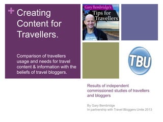 +
Results of independent
commissioned studies of travellers
and bloggers
By Gary Bembridge
In partnership with Travel Bloggers Unite 2013
Creating
Content for
Travellers.
Comparison of travellers
usage and needs for travel
content & information with the
beliefs of travel bloggers.
 