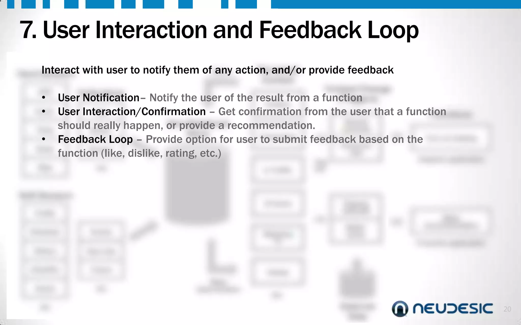 7. User Interaction and Feedback Loop
Interact
Hard Sensors

Perceived
with user to notify them ofQuery action, and/or provide feedback
any
Context

GPS

Collections

Step

etc.

Context Change
function
(Triggers)

• User Notification– Notify the user of the result from a
At Work
Accel. User Interaction/Confirmation – Get confirmation from the user that a function
Geo
•
Functions
Started
shouldMotion happen, Non-Relationalrecommendation.
really
or provide a
commute
Temp
Store
Commuting
• Feedback Loop – Provide option for user to submit feedback based on the Turn on heating
House too
Noise
Environ.
cold
function (like, dislike, rating, etc.)
Adaptive application
In Traffic

Soft Sensors

At Home

Profile
Schedule

Events

History

Friend

Social

etc.

Flipping
channels
Better
movie

Make
recommendation

Proactive application

New Like

Likes/Dis
.

Watching
TV

Timing
Loop

etc.

Asleep
Make
determination

etc.

External
Data

20

 