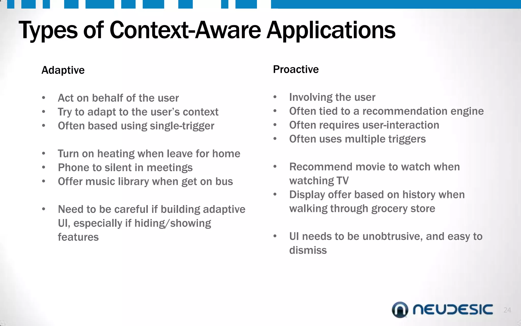 Types of Context-Aware Applications
Adaptive
•
•
•

Act on behalf of the user
Try to adapt to the user’s context
Often based using single-trigger

•
•
•

Turn on heating when leave for home
Phone to silent in meetings
Offer music library when get on bus

Proactive
•
•
•
•

Involving the user
Often tied to a recommendation engine
Often requires user-interaction
Often uses multiple triggers

•

Recommend movie to watch when
watching TV
Display offer based on history when
walking through grocery store

•

•

Need to be careful if building adaptive
UI, especially if hiding/showing
features

•

UI needs to be unobtrusive, and easy to
dismiss

24

 