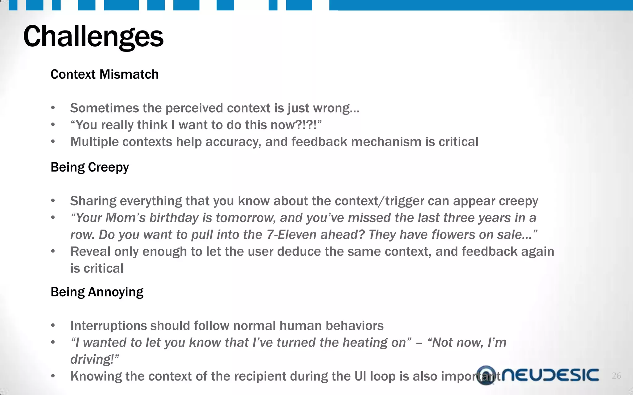 Challenges
Context Mismatch
•
•
•

Sometimes the perceived context is just wrong…
“You really think I want to do this now?!?!”
Multiple contexts help accuracy, and feedback mechanism is critical

Being Creepy

•
•
•

Sharing everything that you know about the context/trigger can appear creepy
“Your Mom’s birthday is tomorrow, and you’ve missed the last three years in a
row. Do you want to pull into the 7-Eleven ahead? They have flowers on sale…”
Reveal only enough to let the user deduce the same context, and feedback again
is critical

Being Annoying
•
•
•

Interruptions should follow normal human behaviors
“I wanted to let you know that I’ve turned the heating on” – “Not now, I’m
driving!”
Knowing the context of the recipient during the UI loop is also important

26

 
