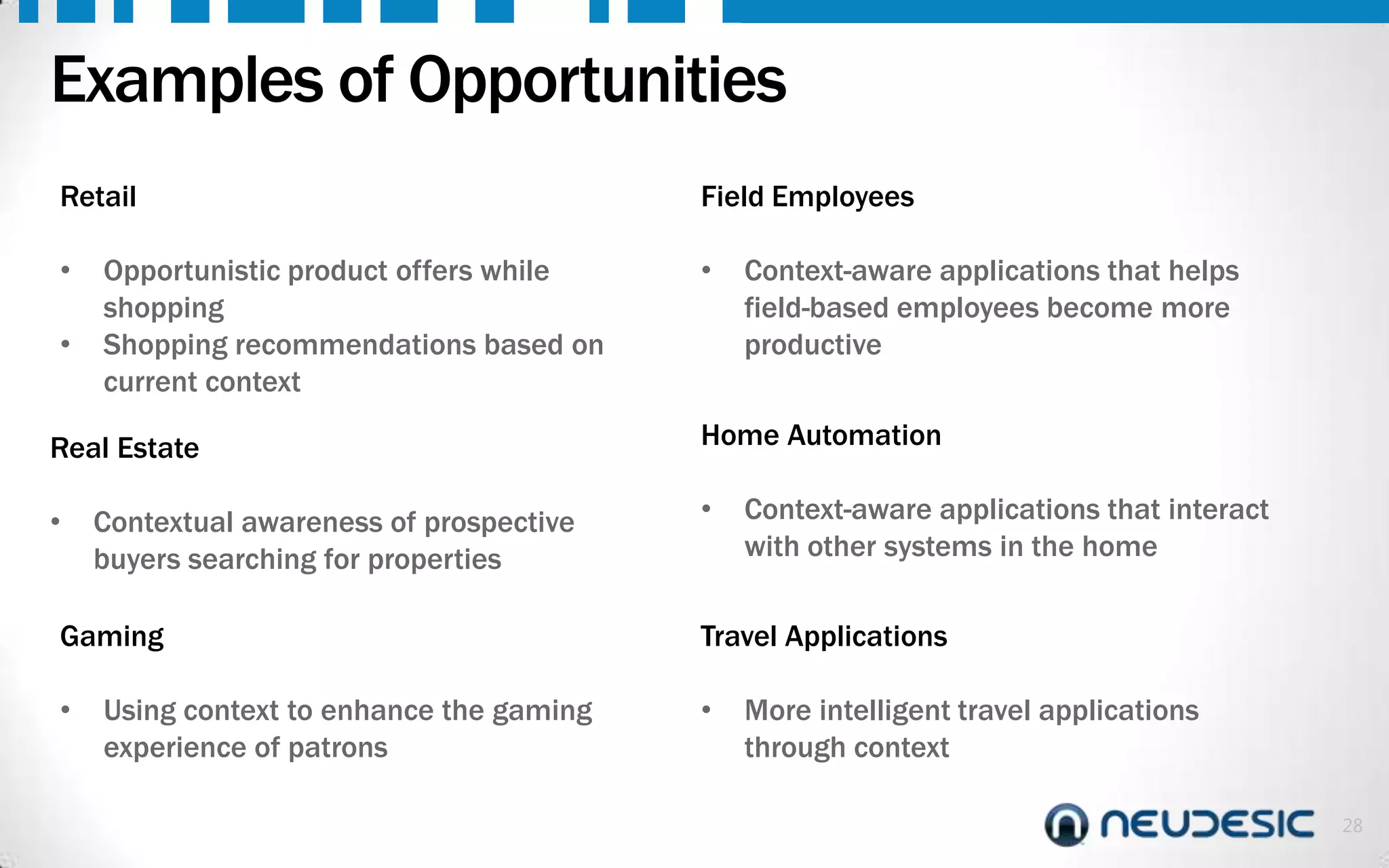 Examples of Opportunities
Retail
•
•

Opportunistic product offers while
shopping
Shopping recommendations based on
current context

Real Estate
•

Contextual awareness of prospective
buyers searching for properties

Gaming
•

Using context to enhance the gaming
experience of patrons

Field Employees
•

Context-aware applications that helps
field-based employees become more
productive

Home Automation
•

Context-aware applications that interact
with other systems in the home

Travel Applications
•

More intelligent travel applications
through context
28

 