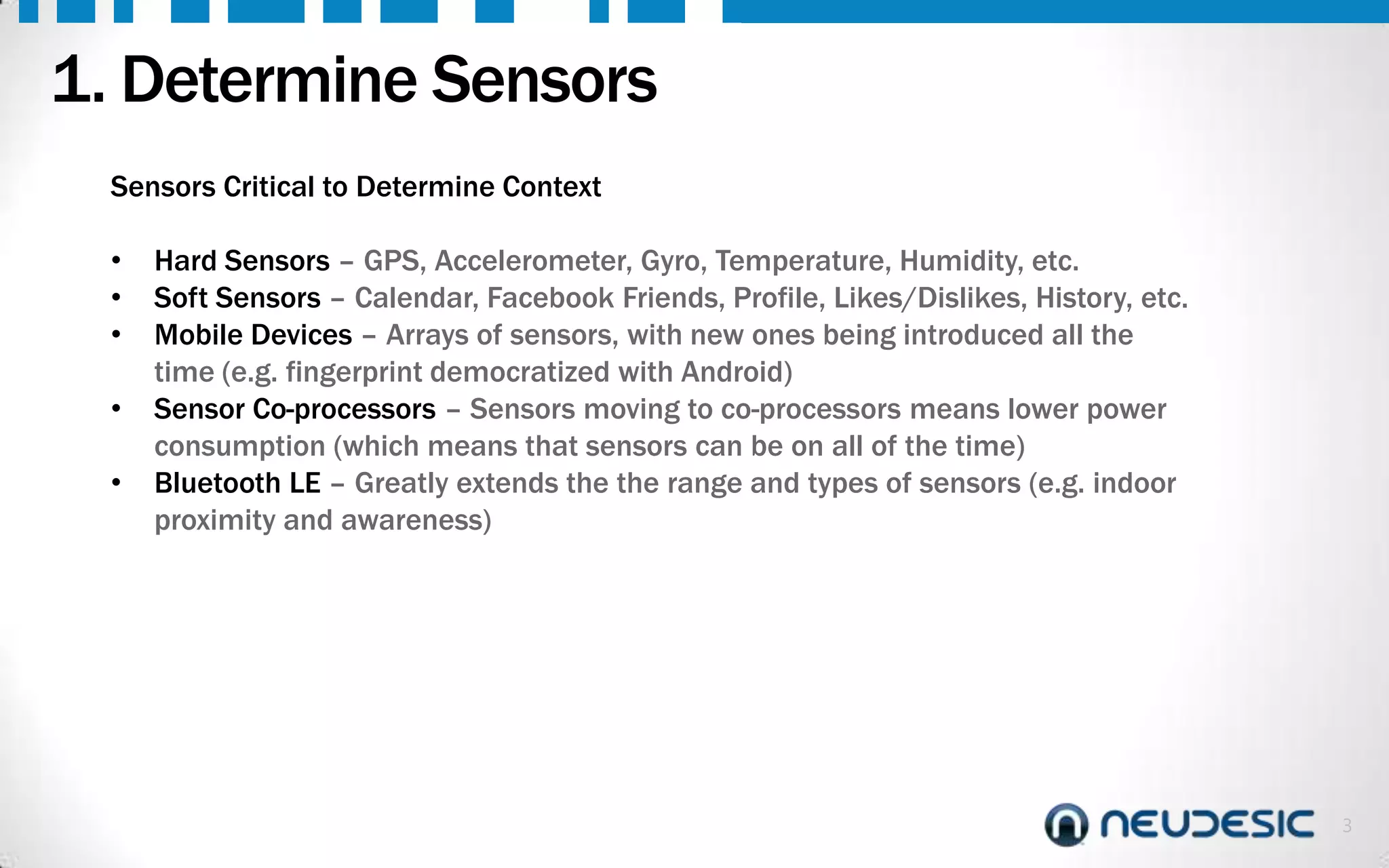 1. Determine Sensors
Sensors Critical to Determine Context
•
•
•
•
•

Hard Sensors – GPS, Accelerometer, Gyro, Temperature, Humidity, etc.
Soft Sensors – Calendar, Facebook Friends, Profile, Likes/Dislikes, History, etc.
Mobile Devices – Arrays of sensors, with new ones being introduced all the
time (e.g. fingerprint democratized with Android)
Sensor Co-processors – Sensors moving to co-processors means lower power
consumption (which means that sensors can be on all of the time)
Bluetooth LE – Greatly extends the the range and types of sensors (e.g. indoor
proximity and awareness)

3

 