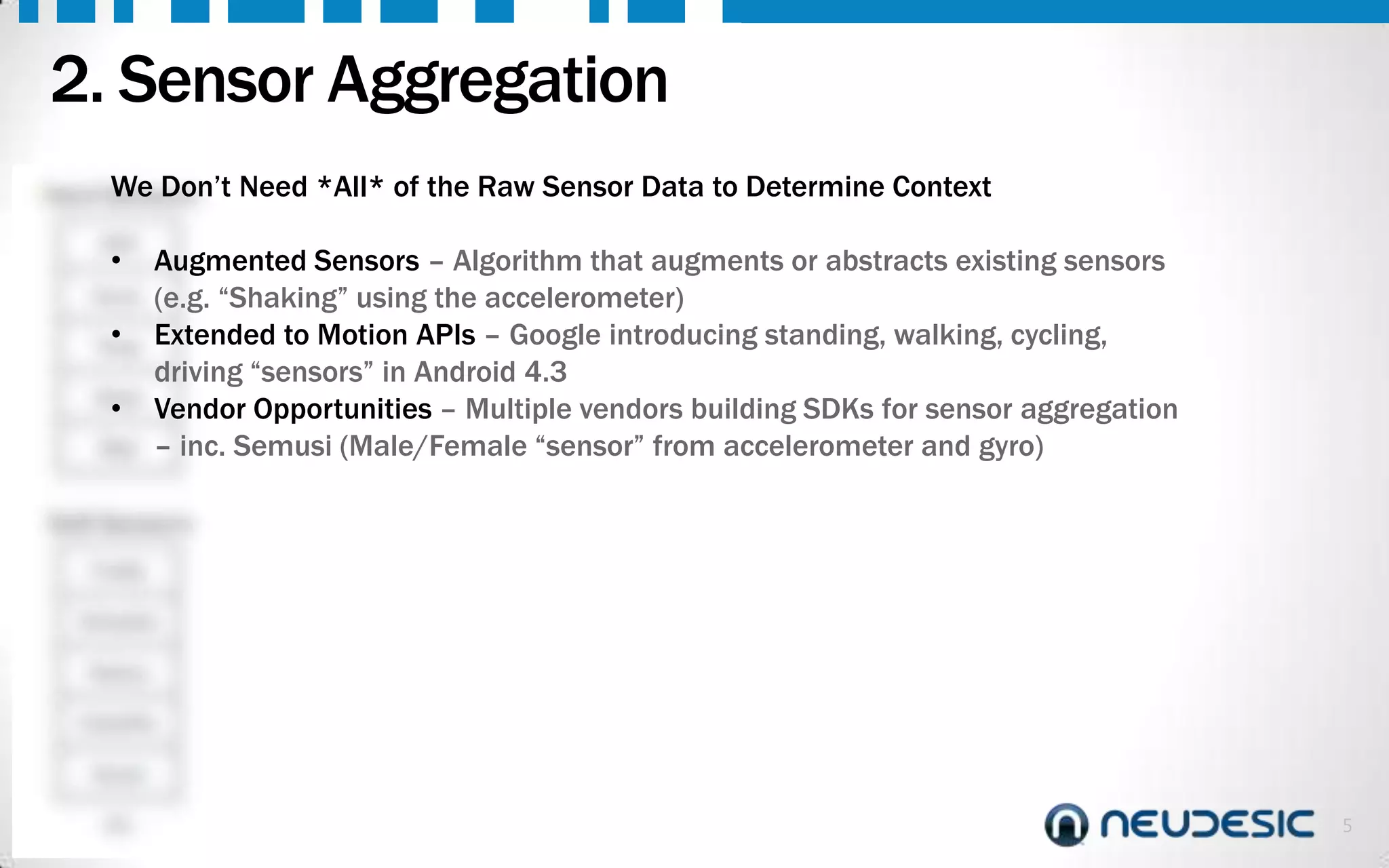 2. Sensor Aggregation
We Don’t
Hard Sensors
GPS

•

Accel.

•

Temp
Noise

•

Step

Need *All* of the Raw Sensor Data to Determine Context

Augmented Sensors – Algorithm that augments or abstracts existing sensors
(e.g. “Shaking” using the accelerometer)
Extended to Motion APIs – Google introducing standing, walking, cycling,
driving “sensors” in Android 4.3
Vendor Opportunities – Multiple vendors building SDKs for sensor aggregation
– inc. Semusi (Male/Female “sensor” from accelerometer and gyro)

Soft Sensors
Profile
Schedule
History
Likes/Dis
.
Social
etc.

5

 