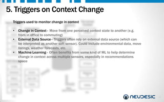 5. Triggers on Context Change
Triggers
Hard Sensors

used to monitor change inQuery
context

Perceived
Context

Collections
Change in Context– Move from one perceived context state to another (e.g.
At Work
Accel. from in Geo
office to commuting)
Non-Relational
•
Temp External Data Source– Triggers often rely on external data source (which can
Motion
Store
Commuting
be interpreted as another soft sensor). Could include environmental data, move
Noise
Environ.
listings, weather forecasts, etc.
Step Machine Learning– Often benefits from some kind of ML to help determine
etc.
•
In Traffic
change in context across multiple sensors, especially in recommendations
Soft Sensors
space
GPS

•

At Home

Profile
Schedule

Events

History

New Like

Likes/Dis
.

Friend

Social

etc.

etc.

Watching
TV

Asleep
Make
determination

etc.

14

 