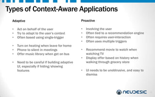 Types of Context-Aware Applications
Adaptive
•
•
•

Act on behalf of the user
Try to adapt to the user’s context
Often based using single-trigger

•
•
•

Turn on heating when leave for home
Phone to silent in meetings
Offer music library when get on bus

Proactive
•
•
•
•

Involving the user
Often tied to a recommendation engine
Often requires user-interaction
Often uses multiple triggers

•

Recommend movie to watch when
watching TV
Display offer based on history when
walking through grocery store

•

•

Need to be careful if building adaptive
UI, especially if hiding/showing
features

•

UI needs to be unobtrusive, and easy to
dismiss

24

 
