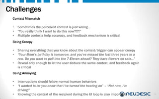 Challenges
Context Mismatch
•
•
•

Sometimes the perceived context is just wrong…
“You really think I want to do this now?!?!”
Multiple contexts help accuracy, and feedback mechanism is critical

Being Creepy

•
•
•

Sharing everything that you know about the context/trigger can appear creepy
“Your Mom’s birthday is tomorrow, and you’ve missed the last three years in a
row. Do you want to pull into the 7-Eleven ahead? They have flowers on sale…”
Reveal only enough to let the user deduce the same context, and feedback again
is critical

Being Annoying
•
•
•

Interruptions should follow normal human behaviors
“I wanted to let you know that I’ve turned the heating on” – “Not now, I’m
driving!”
Knowing the context of the recipient during the UI loop is also important

26

 