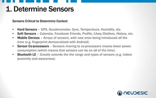 1. Determine Sensors
Sensors Critical to Determine Context
•
•
•
•
•

Hard Sensors – GPS, Accelerometer, Gyro, Temperature, Humidity, etc.
Soft Sensors – Calendar, Facebook Friends, Profile, Likes/Dislikes, History, etc.
Mobile Devices – Arrays of sensors, with new ones being introduced all the
time (e.g. fingerprint democratized with Android)
Sensor Co-processors – Sensors moving to co-processors means lower power
consumption (which means that sensors can be on all of the time)
Bluetooth LE – Greatly extends the the range and types of sensors (e.g. indoor
proximity and awareness)

3

 