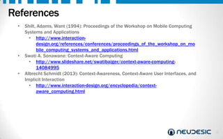References
•

•

•

Shilt, Adams, Want (1994): Proceedings of the Workshop on Mobile Computing
Systems and Applications
• http://www.interactiondesign.org/references/conferences/proceedings_of_the_workshop_on_mo
bile_computing_systems_and_applications.html
Swati A. Sonawane: Context-Aware Computing
• http://www.slideshare.net/swatibaiger/context-aware-computing14084995
Albrecht Schmidt (2013): Context-Awareness, Context-Aware User Interfaces, and
Implicit Interaction
• http://www.interaction-design.org/encyclopedia/contextaware_computing.html

30

 