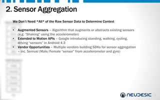 2. Sensor Aggregation
We Don’t
Hard Sensors
GPS

•

Accel.

•

Temp
Noise

•

Step

Need *All* of the Raw Sensor Data to Determine Context

Augmented Sensors – Algorithm that augments or abstracts existing sensors
(e.g. “Shaking” using the accelerometer)
Extended to Motion APIs – Google introducing standing, walking, cycling,
driving “sensors” in Android 4.3
Vendor Opportunities – Multiple vendors building SDKs for sensor aggregation
– inc. Semusi (Male/Female “sensor” from accelerometer and gyro)

Soft Sensors
Profile
Schedule
History
Likes/Dis
.
Social
etc.

5

 