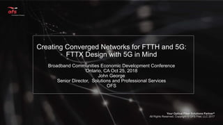 OFS Proprietary Your Optical Fiber Solutions Partner® at www.ofsoptics.com 1
Your Optical Fiber Solutions Partner®
All Rights Reserved, Copyright © OFS Fitel, LLC 2017
Creating Converged Networks for FTTH and 5G:
FTTX Design with 5G in Mind
Broadband Communities Economic Development Conference
Ontario, CA Oct 25, 2018
John George
Senior Director, Solutions and Professional Services
OFS
1
 