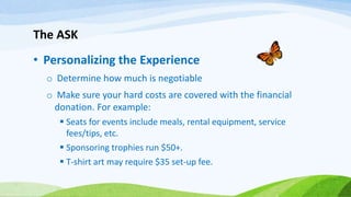 The ASK
• Personalizing the Experience
o Determine how much is negotiable
o Make sure your hard costs are covered with the financial
donation. For example:
 Seats for events include meals, rental equipment, service
fees/tips, etc.
 Sponsoring trophies run $50+.
 T-shirt art may require $35 set-up fee.
 