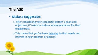 The ASK
• Make a Suggestion
o After considering your corporate partner’s goals and
objectives, it’s okay to make a recommendation for their
engagement.
o This shows that you’ve been listening to their needs and
interest in your program or agency!
 