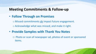 Meeting Commitments & Follow-up
• Follow Through on Promises
o Missed commitments do impact future engagement.
o Acknowledge what was missed, and make it right.
• Provide Samples with Thank You Notes
o Photo or scan of newspaper ad, photos of event or sponsored
items.
 