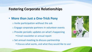 Fostering Corporate Relationships
• More than Just a One-Trick Pony
o Invite participation without the ask
o Engage corporate partners in volunteer events
o Provide periodic updates on what’s happening
 Email newsletter or annual report
o Set annual meeting to discuss partnership
 Discuss what works, and what they would like to see!
 