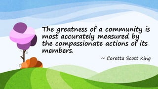 The greatness of a community is
most accurately measured by
the compassionate actions of its
members.
~ Coretta Scott King
 