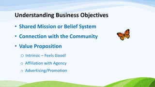 Understanding Business Objectives
• Shared Mission or Belief System
• Connection with the Community
• Value Proposition
o Intrinsic – Feels Good!
o Affiliation with Agency
o Advertising/Promotion
 