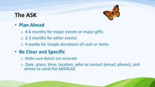The ASK
• Plan Ahead
o 4-6 months for major events or major gifts
o 2-3 months for other events
o 4 weeks for simple donations of cash or items
• Be Clear and Specific
o Make sure details are accurate
o Date, place, time, location, who to contact (email, phone), and
where to send the MOOLA$
 