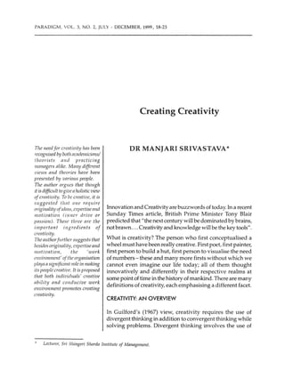 PARADIGM, VOL. 3, NO. 2, JULY - DECEMBER, 1999, 18-23
The need for creativity hns been
1-ccognised by both ncademicimzs/
theorists nnd practicing
111mwgers alike. Many different
views nnd theories have been
presented by various people.
The author argues that though
it is difficuIt togiven holistic view
ofcreativity. To be creative, it is
suggested //znt one require
originality ofidens, expertisennd
motivation (inna drive or
passion). These three nre the
important ingredients of
creativity.
The a11thorf11rther suggests that
besides originality, expertiseand
motivation, the 'work
rnvironment' ofthe organisation
plays asignificant role in making
its people creative. It is proposed
that both individuals' creative
ability and conducive work
environment promotes creating
creativity.
Creating Creativity
DR MANJARI SRIVASTAVA*
Innovation and Creativity are buzzwords of today.In a recent
Sunday Times article, British Prime Minister Tony Blair
predicted that "the next century will be dominated by brains,
not brawn.... Creativity and knowledge will be the key tools".
What is creativity? The person who first conceptualised a
wheel must have been really creative. First poet, first painter,
first person to build a hut, first person to visualise the need
of numbers - these and many more firsts without which we
cannot even imagine our life today; all of them thought
innovatively and differently in their respective realms at
some point of time in the history of mankind.There are many
definitions of creativity, each emphasising a different facet.
CREATIVITY: AN OVERVIEW
In Guilford's (1967) view, creativity requires the use of
divergent thinking in addition to convergent thinking while
solving problems. Divergent thinking involves the use of
Lecturer, Sri Shingeri Sharda Institute of Management.
 