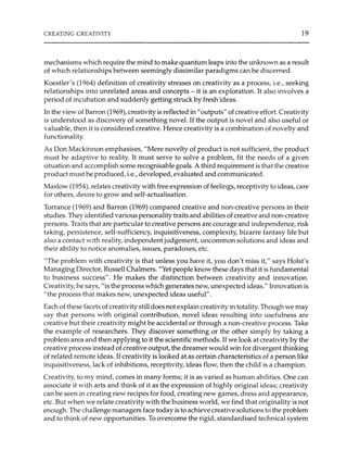 CREATING CREATIVITY 19
mechanisms which require the mind to make quantum leaps into the unknown as a result
of which relationships between seemingly dissimilar paradigms can be discerned.
Koestler's (1964) definition of creativity stresses on creativity as a process, i.e., seeking
relationships into unrelated areas and concepts - it is an exploration. It also involves a
period of incubation and suddenly getting struck by fresh ideas.
In the view of Barron (1969), creativity is reflected in"outputs" ofcreative effort. Creativity
is understood as discovery of something novel. If the output is novel and also useful or
valuable, then it is considered creative. Hence creativity is a combination of novelty and
functionality.
As Don Mackinnon emphasi8es, "Mere novelty of product is not sufficient, the product
must be adaptive to reality. It must serve to solve a problem, fit the needs of a given
situation and accomplish some recognisable goals. A third requirement is that the creative
product must be produced, i.e., developed, evaluated and communicated.
Maslow (1954), relates creativity with free expression of feelings, receptivity to ideas, care
for others, desire to grow and self-actualisation.
Torrance (1969) and Barron (1969) compared creative and non-creative persons in their
studies. They identified various personality traits and abilities of creative and non-creative
persons. Traits that are particular to creative persons are courage and independence, risk
taking, persistence, self-sufficiency, inquisitiveness, complexity, bizarre fantasy life but
also a contact with reality, independent judgement, uncommon solutions and ideas and
their ability to notice anomalies, issues, paradoxes, etc.
"The problem with creativity is that unless you have it, you don't miss it," says Holst's
Managing Director, Russell Chalmers. "Yet people know these days that it is fundamental
to business success". He makes the distinction between creativity and innovation.
Creativity, he says, "is the process which generates new, unexpected ideas." Innovation is
"the process that makes new, unexpected ideas useful".
Each of these facets of creativity still does not explain creativity in totality. Though we may
say that persons with original contribution, novel ideas resulting into usefulness are
creative but their creativity might be accidental or through a non-creative process. Take
the example of researchers. They discover something or the other simply by taking a
problem area and then applying to it the scientific methods. If we look at creativity by the
creative process instead of creative output, the dreamer would win for divergent thinking
of related remote ideas. Ifcreativity is looked at as certain characteristics of a person like
inquisitiveness, lack of inhibitions, receptivity, ideas flow, then the child is a champion.
Creativity, to my mind, comes in many forms; it is as varied as human abilities. One can
associate it with arts and think of it as the expression of highly original ideas; creativity
can be seen in creating new recipes for food, creating new games, dress and appearance,
etc. But when we relate creativity with the business world, we find that originality is not
enough. The challenge managers face today is to achieve creative solutions to the problem
and to think of new opportunities. To overcome the rigid, standardised technical system
 