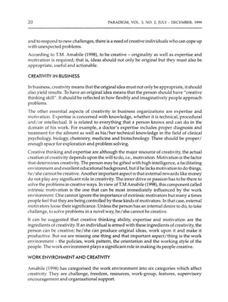 20 PARADIGM, VOL. 3, NO. 2, JULY - DECEMBER, 1999
and to respond to new challenges, there is a need of creative individuals who can cope up
with unexpected problems.
According to T.M. Amabile (1998), to be creative - originality as well as expertise and
motivation is required; that is, ideas should not only be original but they must also be
appropriate, useful and actionable.
CREATIVITY IN BUSINESS
In business, creativity means that the original idea must not only be appropriate, it should
also yield results. To have an original idea means that the person should have "creative
thinking skill". It should be reflected in how flexibly and imaginatively people approach
problems.
The other essential aspects of creativity in business organizations are expertise and
motivation. Expertise is concerned with knowledge, whether it is technical, procedural
and/or intellectual. It is related to everything that a person knows and can do in the
domain of his work. For example, a doctor's expertise includes proper diagnosis and
treatment for the ailment as well as his/her technical knowledge in the field of clinical
psychology, biology, chemistry, medicine and biotechnology. There should be properI
enough space for exploration and problem solving.
Creative thinking and expertise are although the major resource of creativity, the actual
creation of creativity depends upon the will to do, i.e., motivation. Motivation is the factor
that determines creativity.The person may be gifted with high intelligence, a facilitating
environment and excellent educational background, but if he lacks motivation to do things,
heI she cannot be creative. Another important aspect is that external rewards like money
do not play any significant role in creativity. The inner drive or passion has to be there to
solve the problems in creative ways.In view ofT.M Amabile (1998), this component called
intrinsic motivation is the one that can be most immediately influenced by the work
environment. One cannot ignore the importance of extrinsic motivators but many a times
people feel that they are being controlled by these kinds of motivators. In that case, external
motivators loose their significance. Unless the person has an internal desire to do, to take
challenge, to solve problems in a novel way, he/she cannot be creative.
It can be suggested that creative thinking ability, expertise and motivation are the
ingredients of creativity. If an individual is armed with these ingredients of creativity, the
person can be creative; he/she can produce original ideas, work upon it and make it
productive. But we are missing one thing and that important aspect/thing is the work
environment - the policies, work pattern, the orientation and the working style of the
people. The work environment plays a significant role in making its people creative.
WORK ENVIRONMENT AND CREATIVITY
Amabile (1998) has categorised the work environment into six categories which affect
creativity. They are challenge, freedom, resources, work-group, features, supervisory
encouragement and organisational support.
 